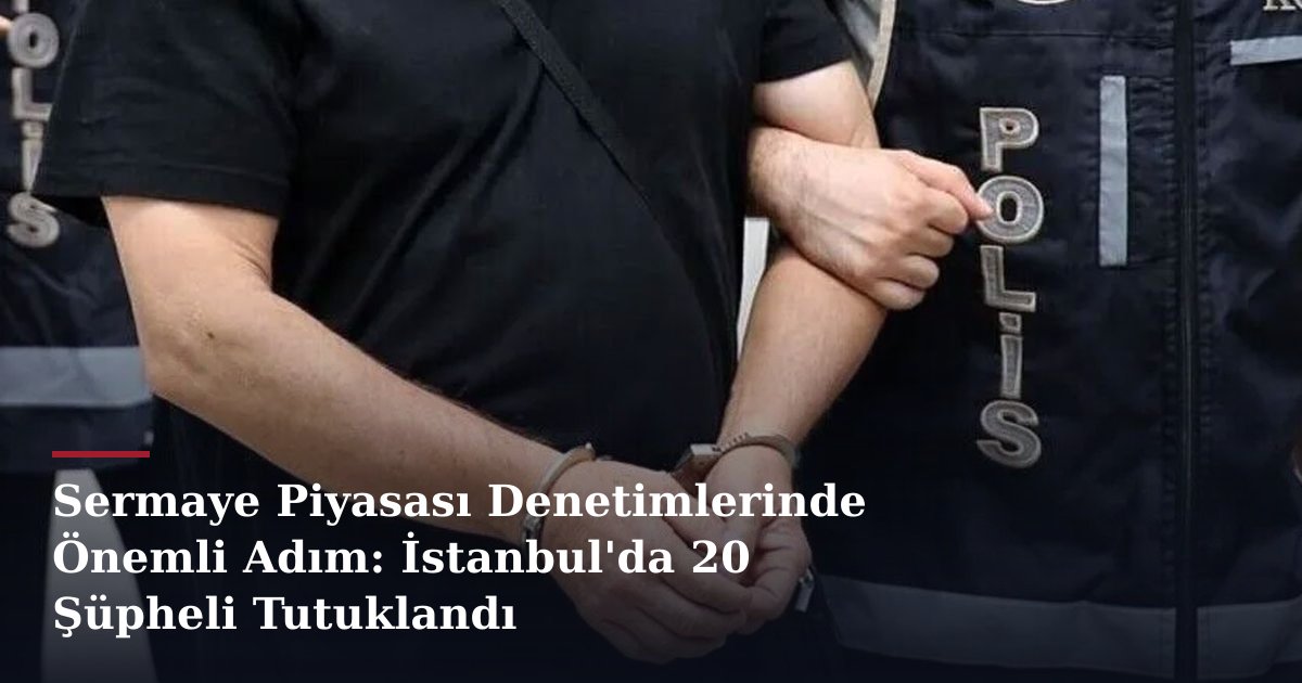 Sermaye Piyasası Denetimlerinde Önemli Adım: İstanbul'da 20 Şüpheli Tutuklandı