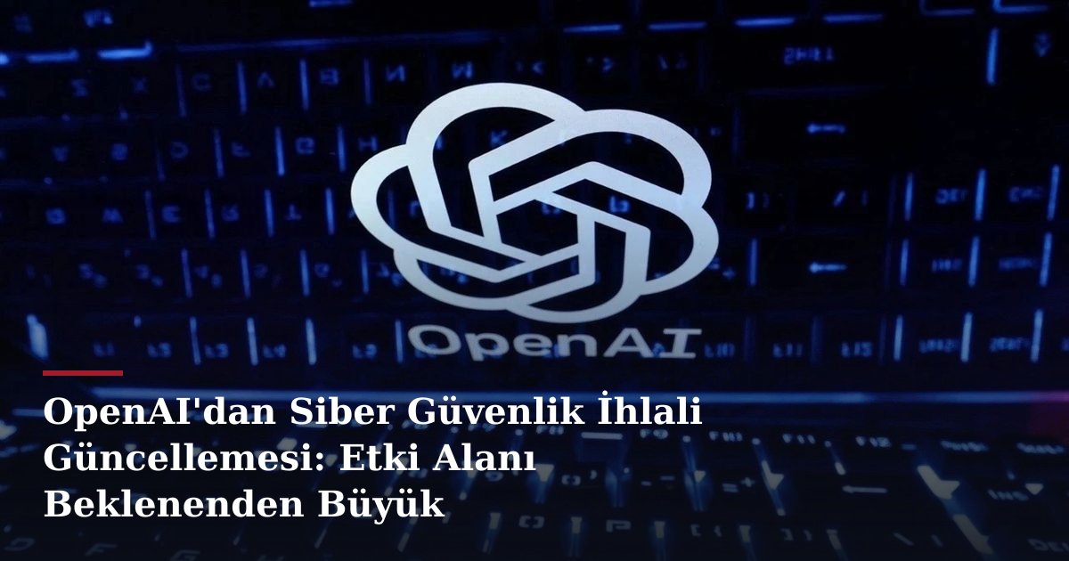 OpenAI'dan Siber Güvenlik İhlali Güncellemesi: Etki Alanı Beklenenden Büyük