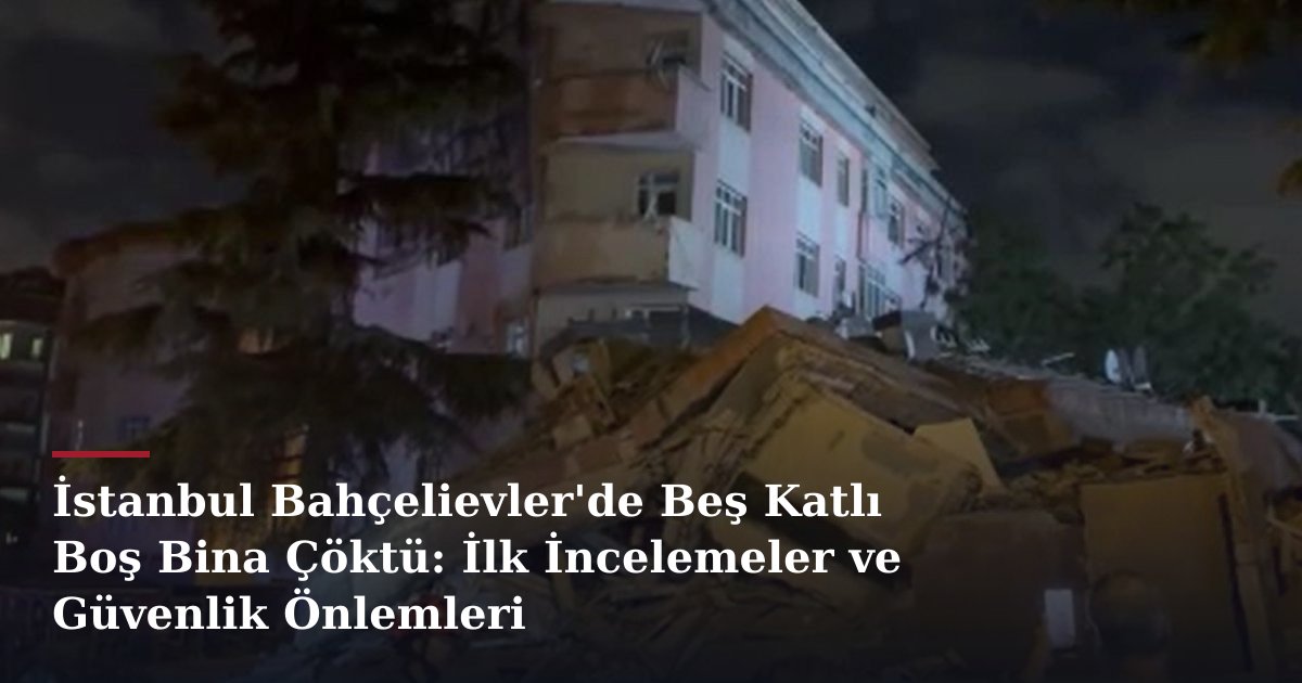 İstanbul Bahçelievler'de Beş Katlı Boş Bina Çöktü: İlk İncelemeler ve Güvenlik Önlemleri