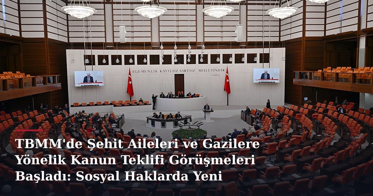 TBMM'de Şehit Aileleri ve Gazilere Yönelik Kanun Teklifi Görüşmeleri Başladı: Sosyal Haklarda Yeni Dönem