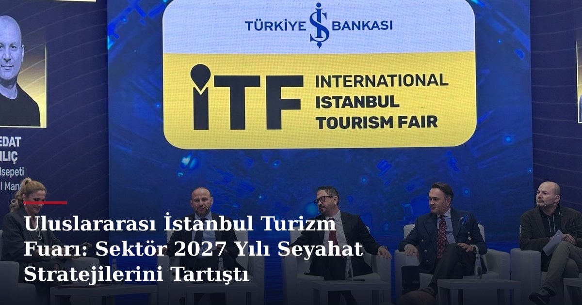 Uluslararası İstanbul Turizm Fuarı: Sektör 2027 Yılı Seyahat Stratejilerini Tartıştı