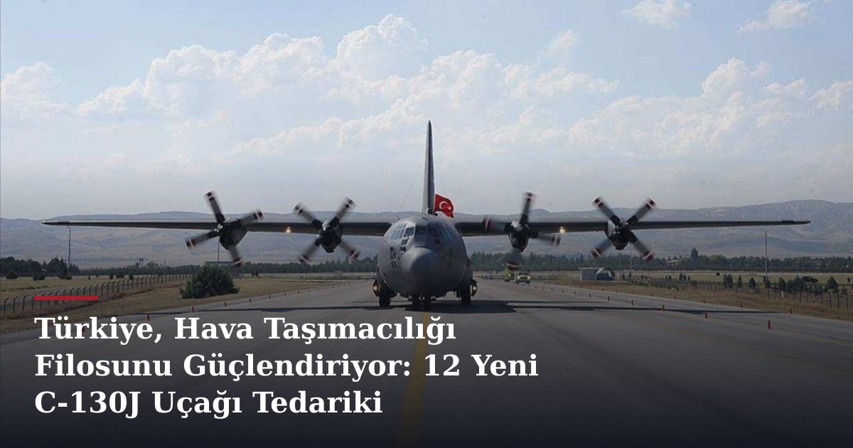 Türkiye, Hava Taşımacılığı Filosunu Güçlendiriyor: 12 Yeni C-130J Uçağı Tedariki