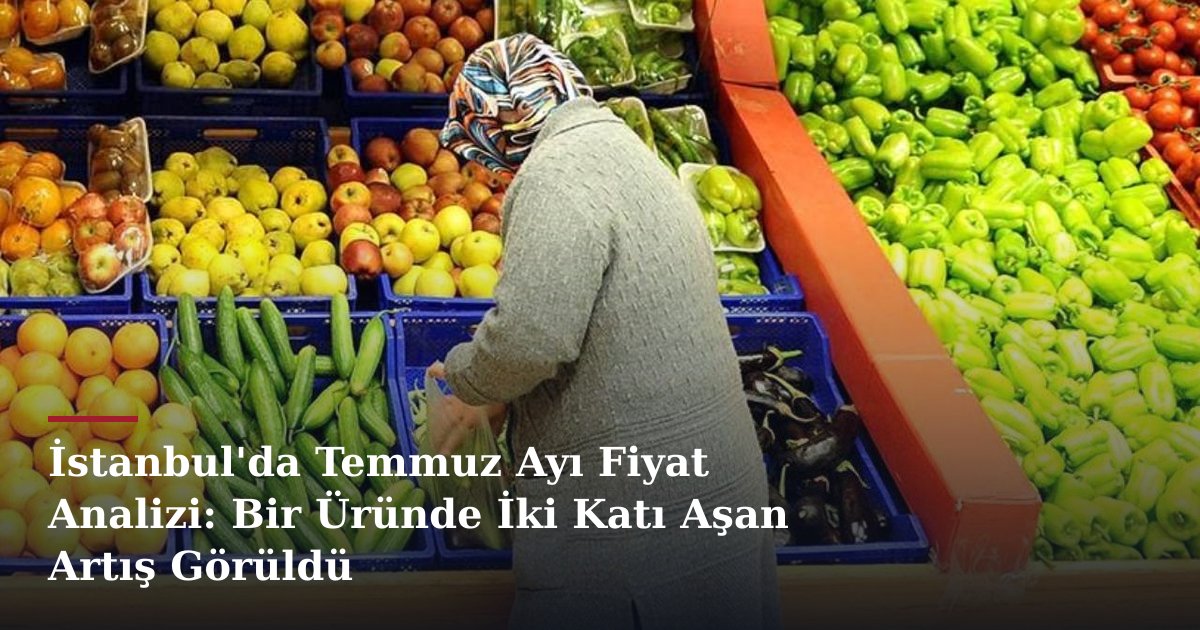 İstanbul'da Temmuz Ayı Fiyat Analizi: Bir Üründe İki Katı Aşan Artış Görüldü