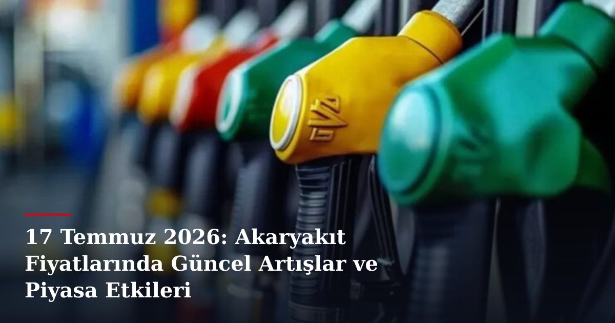 17 Temmuz 2026: Akaryakıt Fiyatlarında Güncel Artışlar ve Piyasa Etkileri