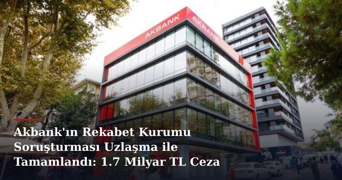 Akbank'ın Rekabet Kurumu Soruşturması Uzlaşma ile Tamamlandı: 1.7 Milyar TL Ceza