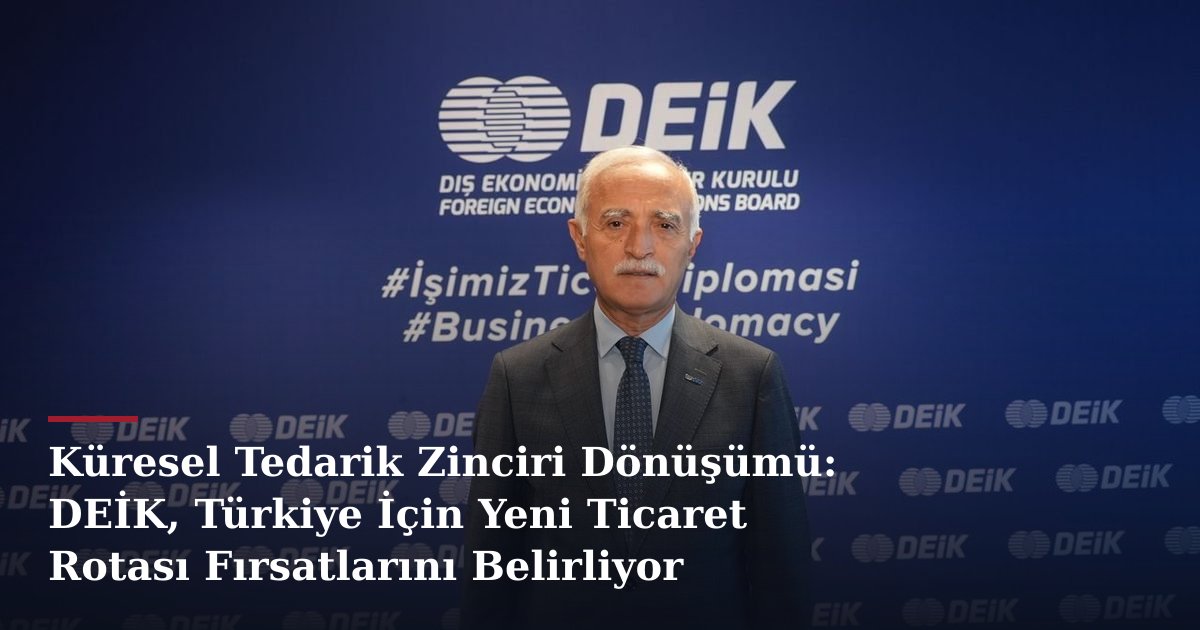 Küresel Tedarik Zinciri Dönüşümü: DEİK, Türkiye İçin Yeni Ticaret Rotası Fırsatlarını Belirliyor