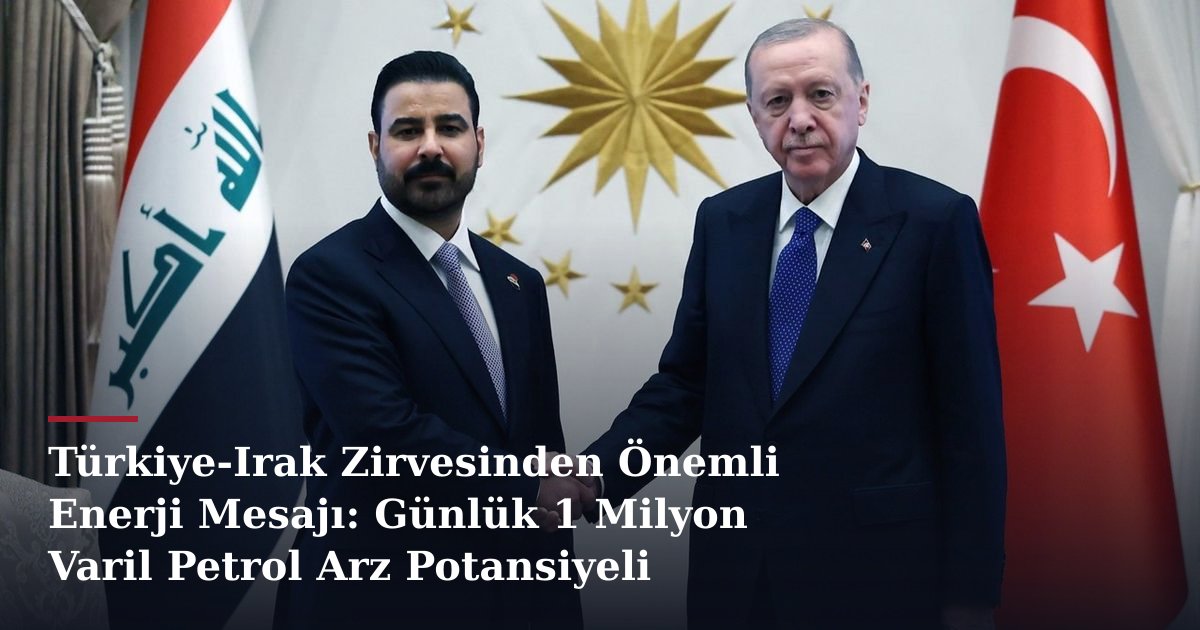 Türkiye-Irak Zirvesinden Önemli Enerji Mesajı: Günlük 1 Milyon Varil Petrol Arz Potansiyeli