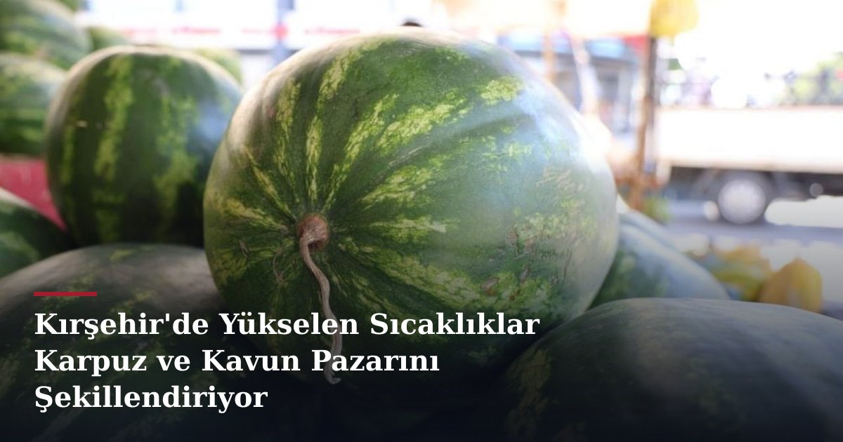 Kırşehir'de Yükselen Sıcaklıklar Karpuz ve Kavun Pazarını Şekillendiriyor