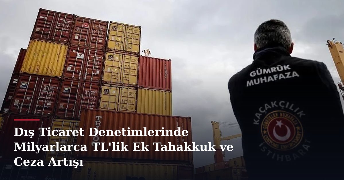 Dış Ticaret Denetimlerinde Milyarlarca TL'lik Ek Tahakkuk ve Ceza Artışı