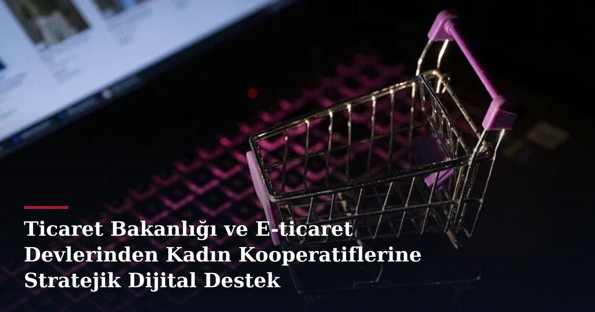 Ticaret Bakanlığı ve E-ticaret Devlerinden Kadın Kooperatiflerine Stratejik Dijital Destek