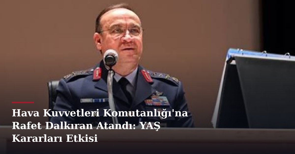 Hava Kuvvetleri Komutanlığı'na Rafet Dalkıran Atandı: YAŞ Kararları Etkisi