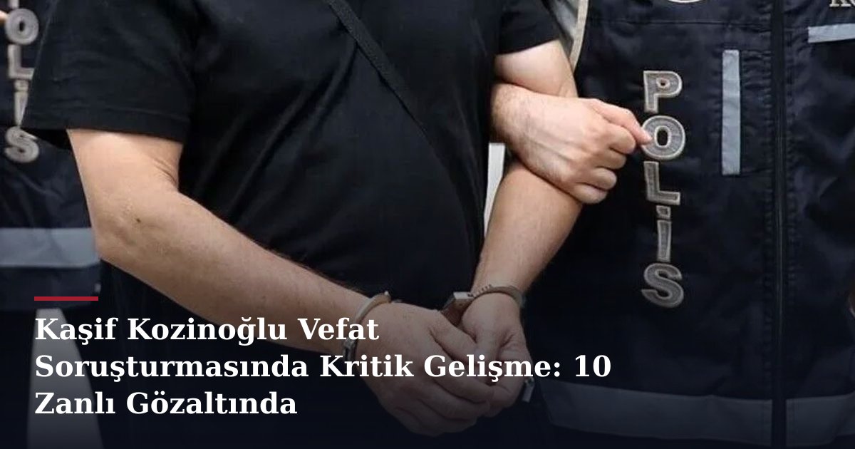 Kaşif Kozinoğlu Vefat Soruşturmasında Kritik Gelişme: 10 Zanlı Gözaltında