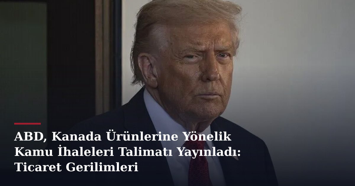 ABD, Kanada Ürünlerine Yönelik Kamu İhaleleri Talimatı Yayınladı: Ticaret Gerilimleri