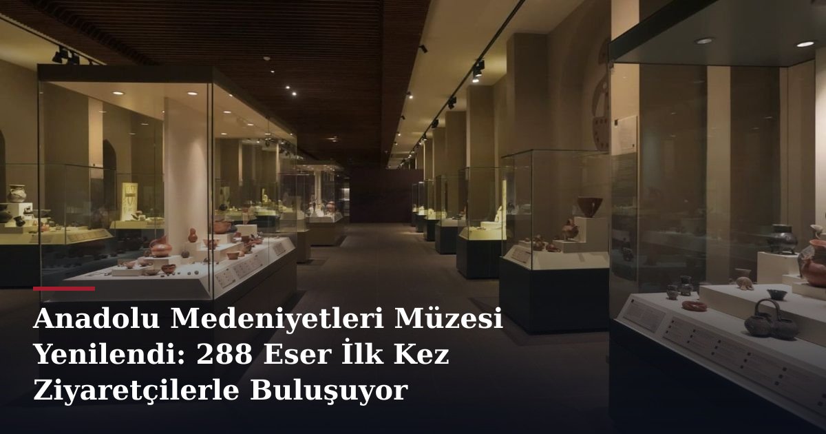 Anadolu Medeniyetleri Müzesi Yenilendi: 288 Eser İlk Kez Ziyaretçilerle Buluşuyor