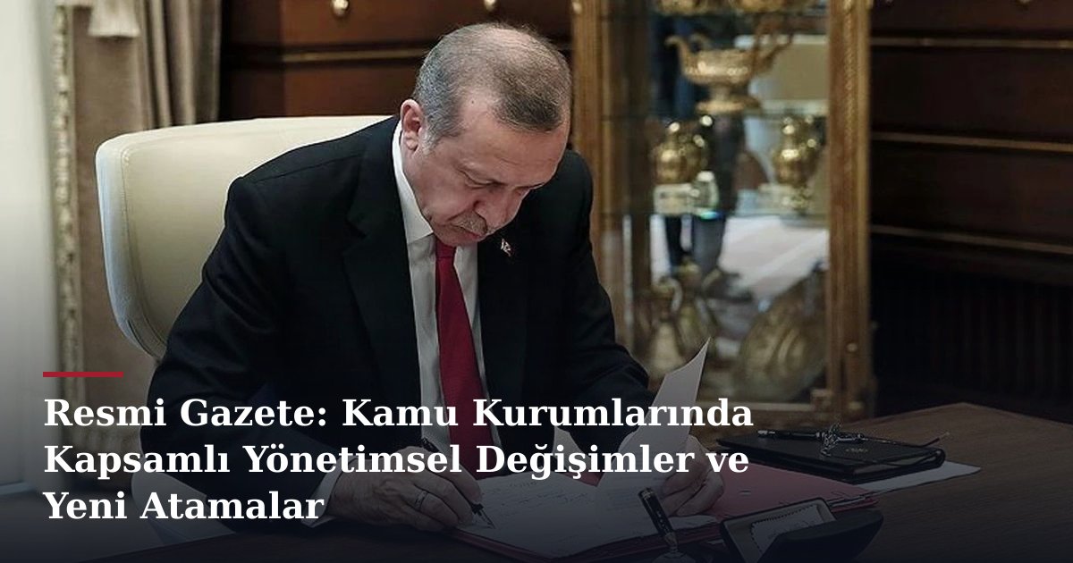 Resmi Gazete: Kamu Kurumlarında Kapsamlı Yönetimsel Değişimler ve Yeni Atamalar