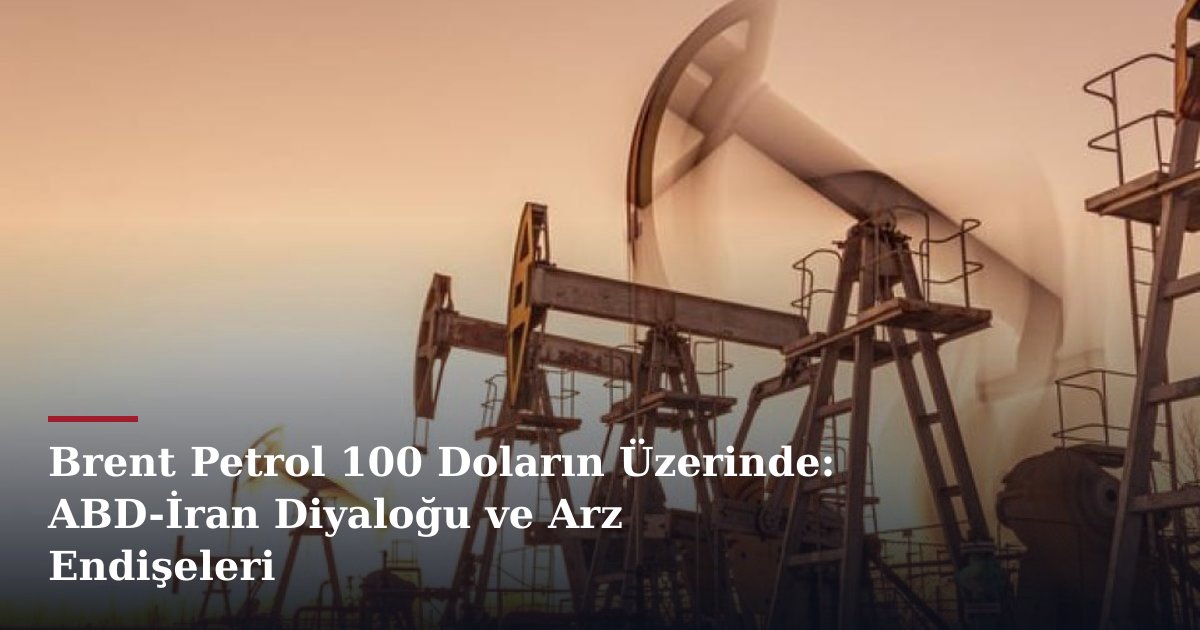 Brent Petrol 100 Doların Üzerinde: ABD-İran Diyaloğu ve Arz Endişeleri