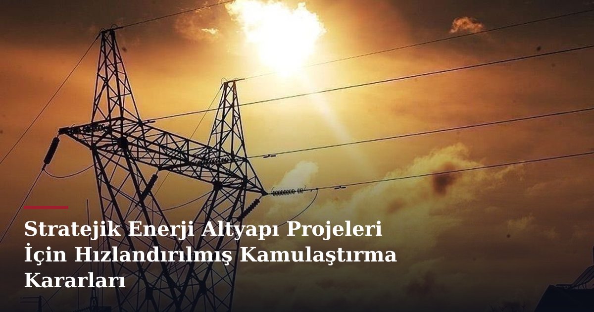 Stratejik Enerji Altyapı Projeleri İçin Hızlandırılmış Kamulaştırma Kararları