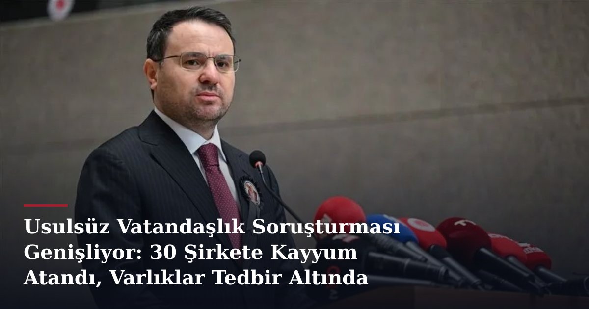Usulsüz Vatandaşlık Soruşturması Genişliyor: 30 Şirkete Kayyum Atandı, Varlıklar Tedbir Altında