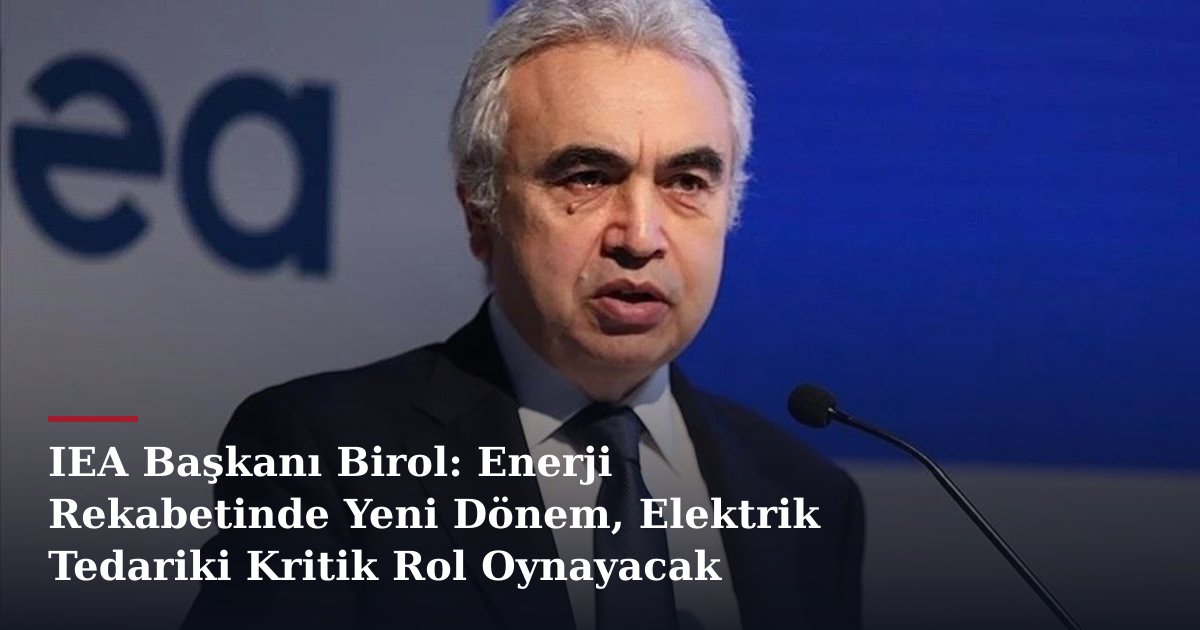 IEA Başkanı Birol: Enerji Rekabetinde Yeni Dönem, Elektrik Tedariki Kritik Rol Oynayacak