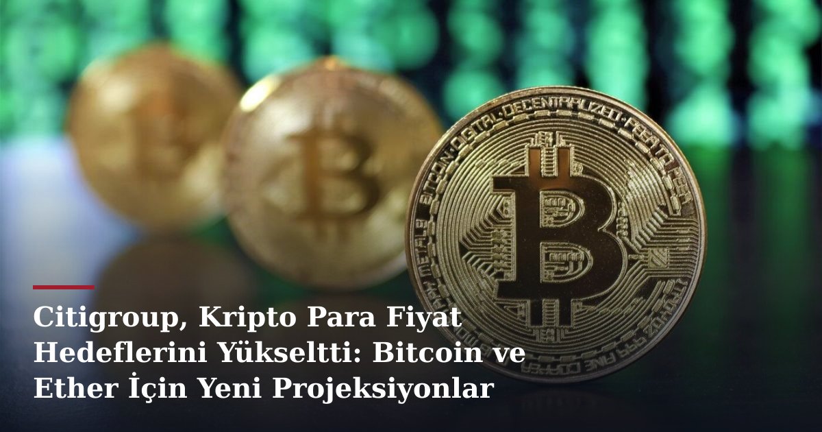 Citigroup, Kripto Para Fiyat Hedeflerini Yükseltti: Bitcoin ve Ether İçin Yeni Projeksiyonlar