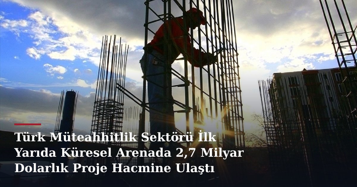 Türk Müteahhitlik Sektörü İlk Yarıda Küresel Arenada 2,7 Milyar Dolarlık Proje Hacmine Ulaştı
