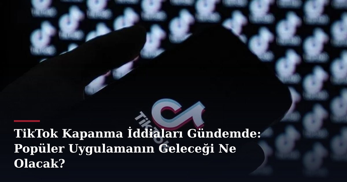 TikTok Kapanma İddiaları Gündemde: Popüler Uygulamanın Geleceği Ne Olacak?