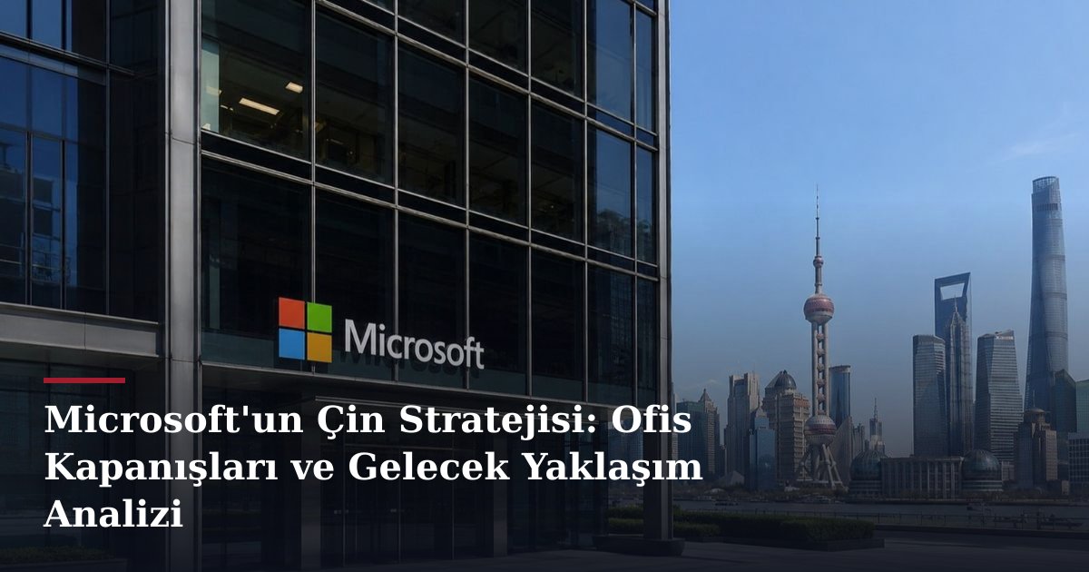 Microsoft'un Çin Stratejisi: Ofis Kapanışları ve Gelecek Yaklaşım Analizi