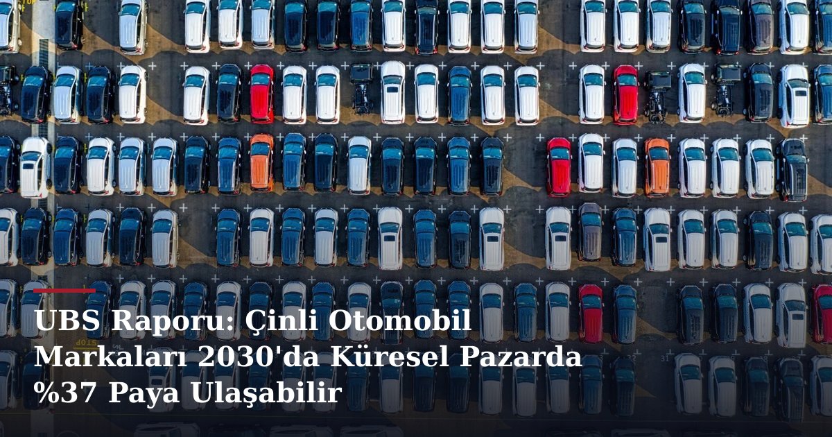 UBS Raporu: Çinli Otomobil Markaları 2030'da Küresel Pazarda %37 Paya Ulaşabilir