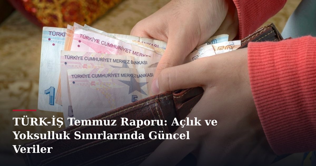 TÜRK-İŞ Temmuz Raporu: Açlık ve Yoksulluk Sınırlarında Güncel Veriler