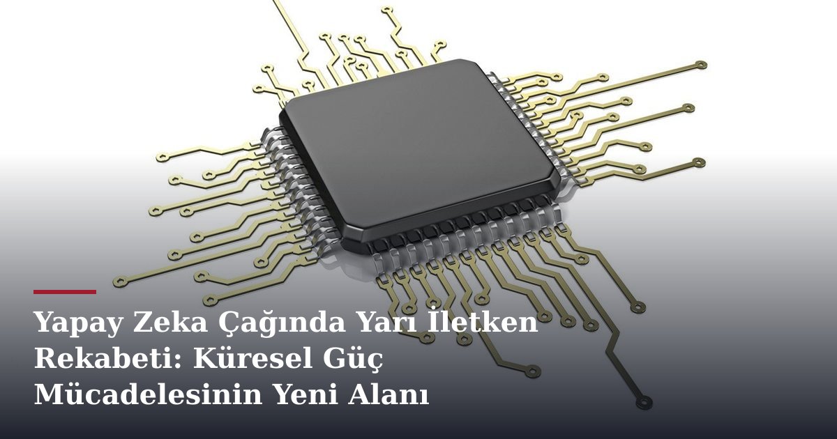Yapay Zeka Çağında Yarı İletken Rekabeti: Küresel Güç Mücadelesinin Yeni Alanı