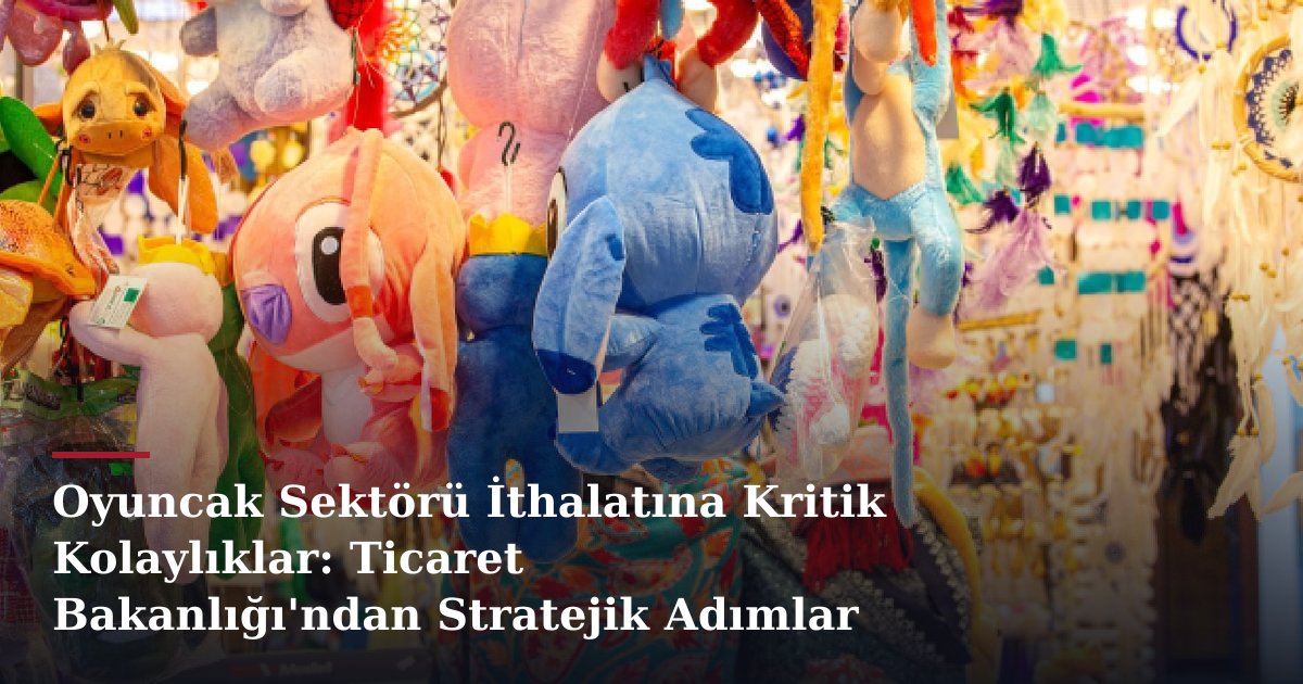 Oyuncak Sektörü İthalatına Kritik Kolaylıklar: Ticaret Bakanlığı'ndan Stratejik Adımlar