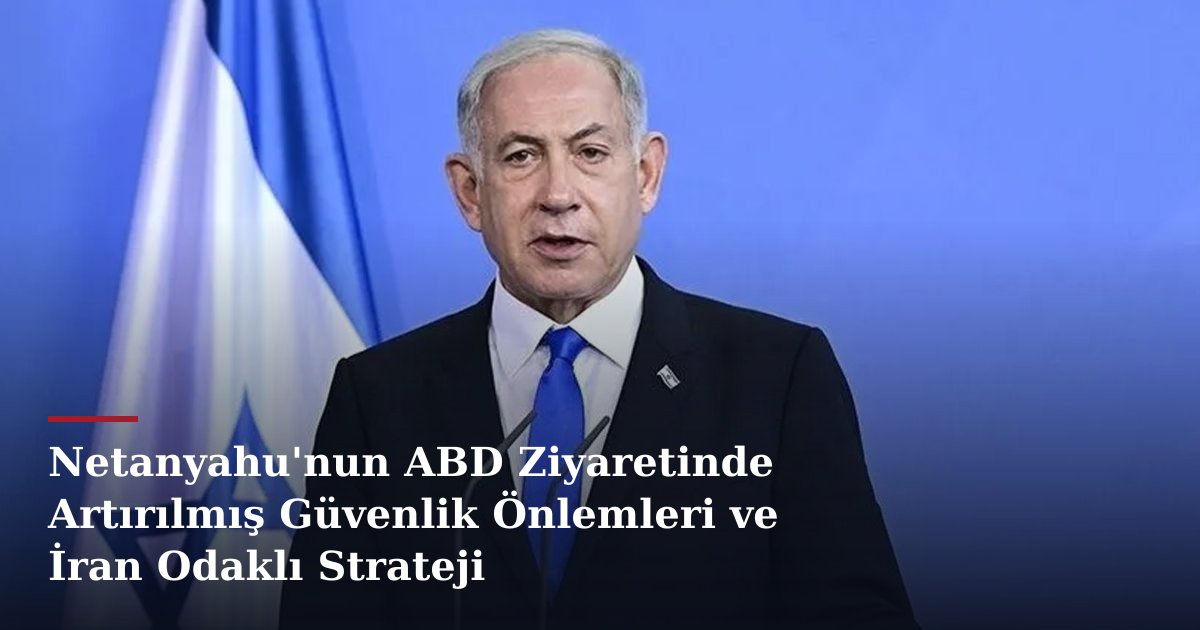 Netanyahu'nun ABD Ziyaretinde Artırılmış Güvenlik Önlemleri ve İran Odaklı Strateji