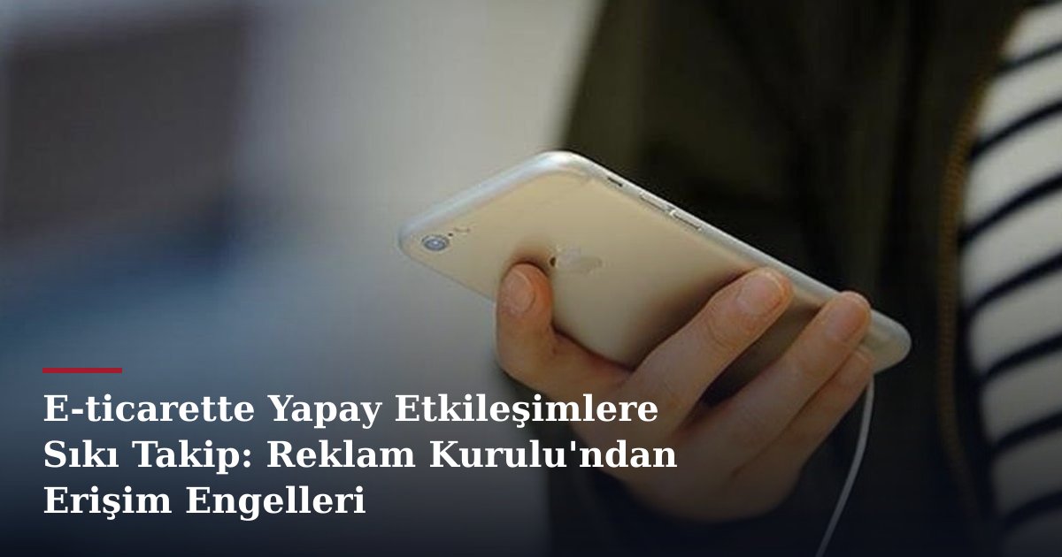 E-ticarette Yapay Etkileşimlere Sıkı Takip: Reklam Kurulu'ndan Erişim Engelleri